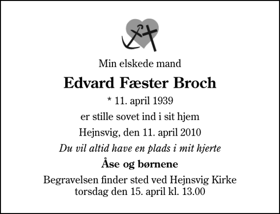 <p>Min elskede mand<br />Edvard Fæster Broch<br />* 11. april 1939<br />er stille sovet ind i sit hjem<br />Hejnsvig, den 11. april 2010<br />Du vil altid have en plads i mit hjerte<br />Åse og børnene<br />Begravelsen finder sted ved Hejnsvig Kirke torsdag den 15. april kl. 13.00</p>