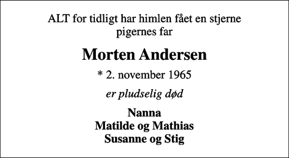 <p>ALT for tidligt har himlen fået en stjerne pigernes far<br />Morten Andersen<br />* 2. november 1965<br />er pludselig død<br />Nanna Matilde og Mathias Susanne og Stig</p>
