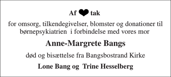 <p>Af tak<br />for omsorg, tilkendegivelser, blomster og donationer til børnepsykiatrien i forbindelse med vores mor<br />Anne-Margrete Bangs<br />død og bisættelse fra Bangsbostrand Kirke<br />Lone Bang og Trine Hesselberg</p>