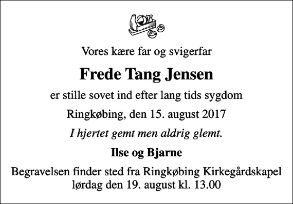 <p>Vores kære far og svigerfar<br />Frede Tang Jensen<br />er stille sovet ind efter lang tids sygdom<br />Ringkøbing, den 15. august 2017<br />I hjertet gemt men aldrig glemt.<br />Ilse og Bjarne<br />Begravelsen finder sted fra Ringkøbing Kirkegårdskapel lørdag den 19. august kl. 13.00</p>