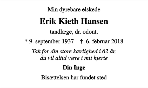 <p>Min dyrebare elskede<br />Erik Kieth Hansen<br />tandlæge, dr. odont.<br />* 9. september 1937 ✝ 6. februar 2018<br />Tak for din store kærlighed i 62 år, du vil altid være i mit hjerte<br />Din Inge<br />Bisættelsen har fundet sted</p>