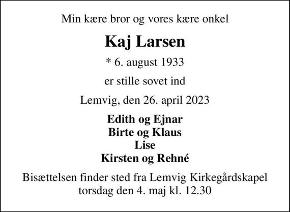 Min kære bror og vores kære onkel
Kaj Larsen
* 6. august 1933
er stille sovet ind
Lemvig, den 26. april 2023
Edith og Ejnar Birte og Klaus Lise Kirsten og Rehné
Bisættelsen finder sted fra Lemvig Kirkegårdskapel  torsdag den 4. maj kl. 12.30