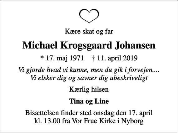 <p>Kære skat og far<br />Michael Krogsgaard Johansen<br />* 17. maj 1971 ✝ 11. april 2019<br />Vi gjorde hvad vi kunne, men du gik i forvejen.... Vi elsker dig og savner dig ubeskriveligt<br />Kærlig hilsen<br />Tina og Line<br />Bisættelsen finder sted onsdag den 17. april kl. 13.00 fra Vor Frue Kirke i Nyborg</p>