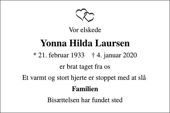 <p>Vor elskede<br />Yonna Hilda Laursen<br />* 21. februar 1933 ✝ 4. januar 2020<br />er brat taget fra os<br />Et varmt og stort hjerte er stoppet med at slå<br />Familien<br />Bisættelsen har fundet sted</p>