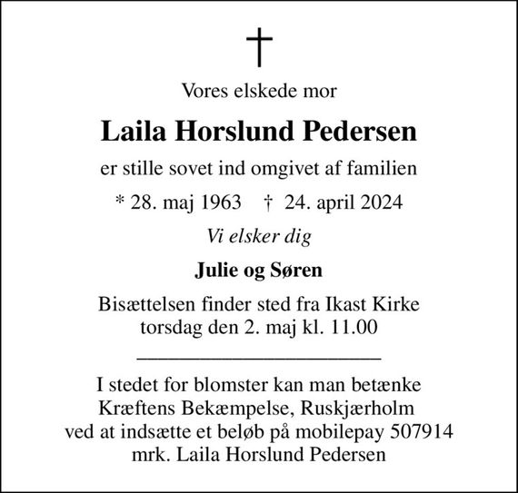 Vores elskede mor
Laila Horslund Pedersen
er stille sovet ind omgivet af familien
* 28. maj 1963    &#x271d; 24. april 2024
Vi elsker dig
Julie og Søren
Bisættelsen finder sted fra Ikast Kirke  torsdag den 2. maj kl. 11.00  _______________________
I stedet for blomster kan man betænke Kræftens Bekæmpelse, Ruskjærholm  ved at indsætte et beløb på mobilepay 507914 mrk. Laila Horslund Pedersen