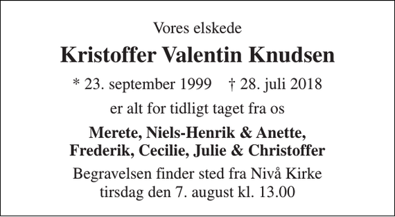<p>Vores elskede<br />Kristoffer Valentin Knudsen<br />* 23. september 1999 † 28. juli 2018<br />er alt for tidligt taget fra os<br />Merete, Niels-Henrik &amp; Anette, Frederik, Cecilie, Julie &amp; Christoffer<br />Begravelsen finder sted fra Nivå Kirke tirsdag den 7. august kl. 13.00</p>