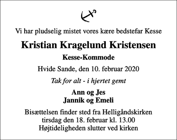 <p>Vi har pludselig mistet vores kære bedstefar Kesse<br />Kristian Kragelund Kristensen<br />Kesse-Kommode<br />Hvide Sande, den 10. februar 2020<br />Tak for alt - i hjertet gemt<br />Ann og Jes Jannik og Emeli<br />Bisættelsen finder sted fra Helligåndskirken tirsdag den 18. februar kl. 13.00 Højtideligheden slutter ved kirken</p>