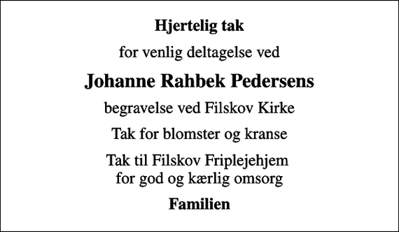 <p>Hjertelig tak<br />for venlig deltagelse ved<br />Johanne Rahbek Pedersens<br />begravelse ved Filskov Kirke<br />Tak for blomster og kranse<br />Tak til Filskov Friplejehjem for god og kærlig omsorg<br />Familien</p>