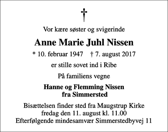 <p>Vor kære søster og svigerinde<br />Anne Marie Juhl Nissen<br />* 10. februar 1947 ✝ 7. august 2017<br />er stille sovet ind i Ribe<br />På familiens vegne<br />Hanne og Flemming Nissen fra Simmersted<br />Bisættelsen finder sted fra Maugstrup Kirke fredag den 11. august kl. 11.00 Efterfølgende mindesamvær Simmerstedbyvej 11</p>