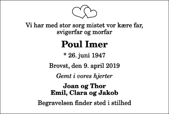 <p>Vi har med stor sorg mistet vor kære far, svigerfar og morfar<br />Poul Imer<br />* 26. juni 1947<br />Brovst, den 9. april 2019<br />Gemt i vores hjerter<br />Joan og Thor Emil, Clara og Jakob<br />Begravelsen finder sted i stilhed</p>
