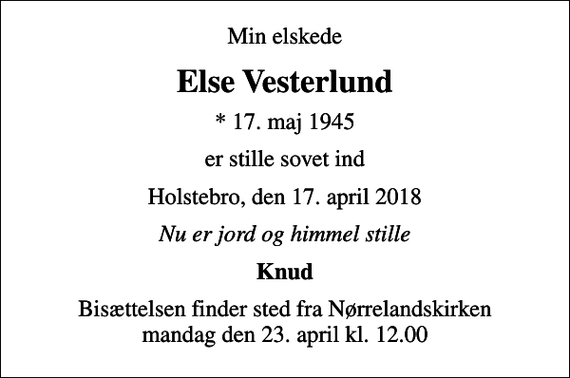<p>Min elskede<br />Else Vesterlund<br />* 17. maj 1945<br />er stille sovet ind<br />Holstebro, den 17. april 2018<br />Nu er jord og himmel stille<br />Knud<br />Bisættelsen finder sted fra Nørrelandskirken mandag den 23. april kl. 12.00</p>