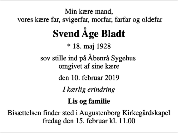 <p>Min kære mand, vores kære far, svigerfar, morfar, farfar og oldefar<br />Svend Åge Bladt<br />* 18. maj 1928<br />sov stille ind på Åbenrå Sygehus omgivet af sine kære<br />den 10. februar 2019<br />I kærlig erindring<br />Lis og familie<br />Bisættelsen finder sted i Augustenborg Kirkegårdskapel fredag den 15. februar kl. 11.00</p>