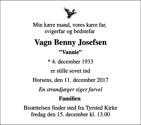 <p>Min kære mand, vores kære far, svigerfar og bedstefar<br />Vagn Benny Josefsen<br />Vannie<br />* 4. december 1933<br />er stille sovet ind<br />Horsens, den 11. december 2017<br />En strandjæger siger farvel<br />Familien<br />Bisættelsen finder sted fra Tyrsted Kirke fredag den 15. december kl. 13.00</p>
