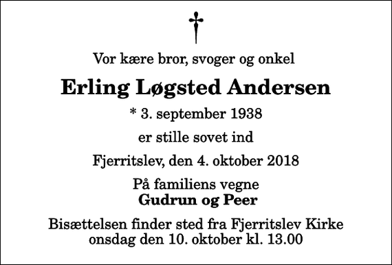 <p>Vor kære bror, svoger og onkel<br />Erling Løgsted Andersen<br />* 3. september 1938<br />er stille sovet ind<br />Fjerritslev, den 4. oktober 2018<br />På familiens vegne<br />Gudrun og Peer<br />Bisættelsen finder sted fra Fjerritslev Kirke onsdag den 10. oktober kl. 13.00</p>