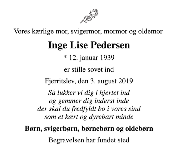 <p>Vores kærlige mor, svigermor, mormor og oldemor<br />Inge Lise Pedersen<br />* 12. januar 1939<br />er stille sovet ind<br />Fjerritslev, den 3. august 2019<br />Så lukker vi dig i hjertet ind og gemmer dig inderst inde der skal du fredfyldt bo i vores sind som et kært og dyrebart minde<br />Børn, svigerbørn, børnebørn og oldebørn<br />Begravelsen har fundet sted</p>