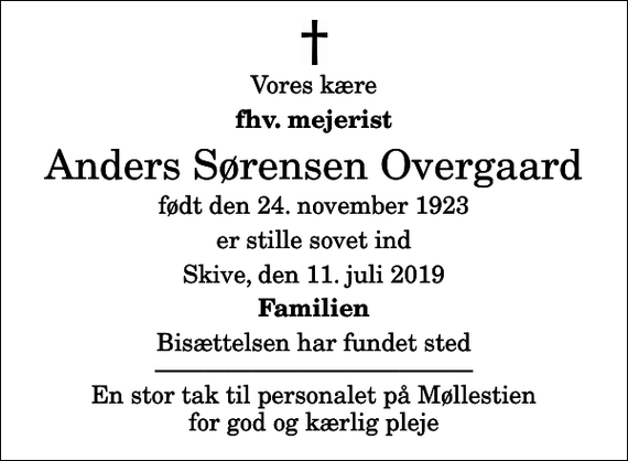 <p>Vores kære<br />fhv. mejerist<br />Anders Sørensen Overgaard<br />født den 24. november 1923<br />er stille sovet ind<br />Skive, den 11. juli 2019<br />Familien<br />Bisættelsen har fundet sted En stor tak til personalet på Møllestien for god og kærlig pleje</p>