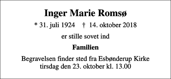 <p>Inger Marie Romsø<br />* 31. juli 1924 ✝ 14. oktober 2018<br />er stille sovet ind<br />Familien<br />Begravelsen finder sted fra Esbønderup Kirke tirsdag den 23. oktober kl. 13.00</p>