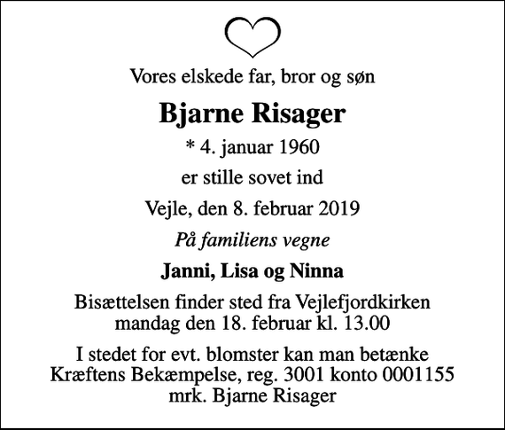 <p>Vores elskede far, bror og søn<br />Bjarne Risager<br />* 4. januar 1960<br />er stille sovet ind<br />Vejle, den 8. februar 2019<br />På familiens vegne<br />Janni, Lisa og Ninna<br />Bisættelsen finder sted fra Vejlefjordkirken mandag den 18. februar kl. 13.00<br />I stedet for evt. blomster kan man betænke<br />Kræftens Bekæmpelse reg.3001konto0001155mrk. Bjarne<br />Risager</p>