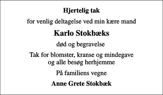 <p>Hjertelig tak<br />for venlig deltagelse ved min kære mand<br />Karlo Stokbæks<br />død og begravelse<br />Tak for blomster, kranse og mindegave og alle besøg herhjemme<br />På familiens vegne<br />Anne Grete Stokbæk</p>