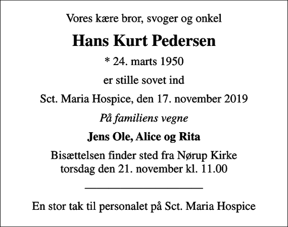 <p>Vores kære bror, svoger og onkel<br />Hans Kurt Pedersen<br />* 24. marts 1950<br />er stille sovet ind<br />Sct. Maria Hospice, den 17. november 2019<br />På familiens vegne<br />Jens Ole, Alice og Rita<br />Bisættelsen finder sted fra Nørup Kirke torsdag den 21. november kl. 11.00<br />En stor tak til personalet på Sct. Maria Hospice</p>