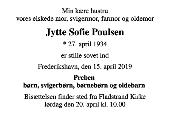 <p>Min kære hustru vores elskede mor, svigermor, farmor og oldemor<br />Jytte Sofie Poulsen<br />* 27. april 1934<br />er stille sovet ind<br />Frederikshavn, den 15. april 2019<br />Preben børn, svigerbørn, børnebørn og oldebarn<br />Bisættelsen finder sted fra Fladstrand Kirke lørdag den 20. april kl. 10.00</p>