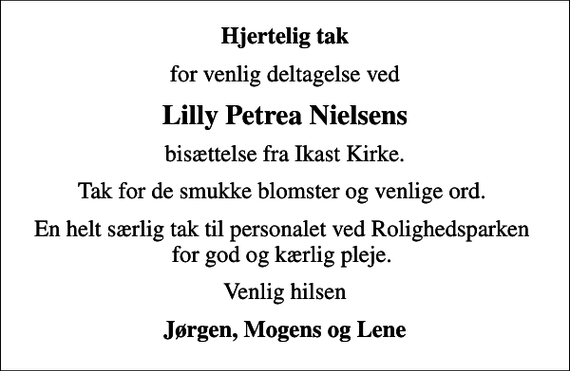 <p>Hjertelig tak<br />for venlig deltagelse ved<br />Lilly Petrea Nielsens<br />bisættelse fra Ikast Kirke.<br />Tak for de smukke blomster og venlige ord.<br />En helt særlig tak til personalet ved Rolighedsparken for god og kærlig pleje.<br />Venlig hilsen<br />Jørgen, Mogens og Lene</p>
