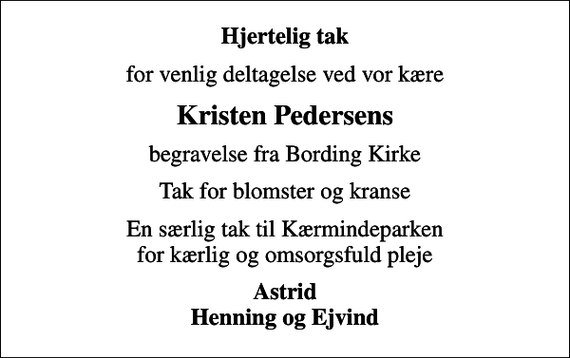 <p>Hjertelig tak<br />for venlig deltagelse ved vor kære<br />Kristen Pedersens<br />begravelse fra Bording Kirke<br />Tak for blomster og kranse<br />En særlig tak til Kærmindeparken for kærlig og omsorgsfuld pleje<br />Astrid Henning og Ejvind</p>