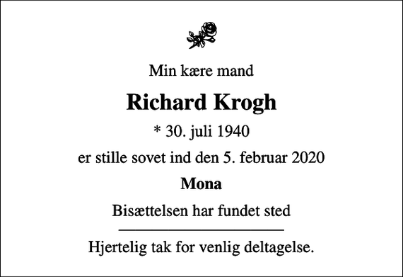 <p>Min kære mand<br />Richard Krogh<br />* 30. juli 1940<br />er stille sovet ind den 5. februar 2020<br />Mona<br />Bisættelsen har fundet sted Hjertelig tak for venlig deltagelse.</p>