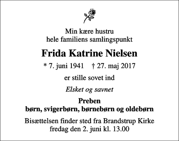 <p>Min kære hustru hele familiens samlingspunkt<br />Frida Katrine Nielsen<br />* 7. juni 1941 ✝ 27. maj 2017<br />er stille sovet ind<br />Elsket og savnet<br />Preben børn, svigerbørn, børnebørn og oldebørn<br />Bisættelsen finder sted fra Brandstrup Kirke fredag den 2. juni kl. 13.00</p>