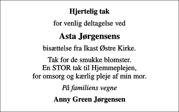 <p>Hjertelig tak<br />for venlig deltagelse ved<br />Asta Jørgensens<br />bisættelse fra Ikast Østre Kirke.<br />Tak for de smukke blomster. En STOR tak til Hjemmeplejen, for omsorg og kærlig pleje af min mor.<br />På familiens vegne<br />Anny Green Jørgensen</p>