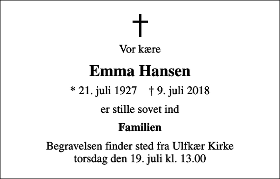 <p>Vor kære<br />Emma Hansen<br />* 21. juli 1927 ✝ 9. juli 2018<br />er stille sovet ind<br />Familien<br />Begravelsen finder sted fra Ulfkær Kirke torsdag den 19. juli kl. 13.00</p>
