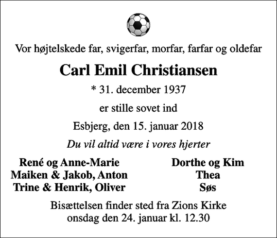 <p>Vor højtelskede far, svigerfar, morfar, farfar og oldefar<br />Carl Emil Christiansen<br />* 31. december 1937<br />er stille sovet ind<br />Esbjerg, den 15. januar 2018<br />Du vil altid være i vores hjerter<br />René og Anne-Marie<br />Dorthe og Kim<br />Maiken &amp; Jakob, Anton<br />Thea<br />Trine &amp; Henrik, Oliver<br />Søs<br />Bisættelsen finder sted fra Zions Kirke onsdag den 24. januar kl. 12.30</p>