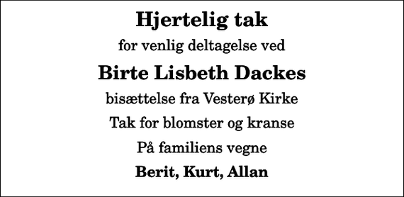 <p>Hjertelig tak<br />for venlig deltagelse ved<br />Birte Lisbeth Dackes<br />bisættelse fra Vesterø Kirke<br />Tak for blomster og kranse<br />På familiens vegne<br />Berit, Kurt, Allan</p>
