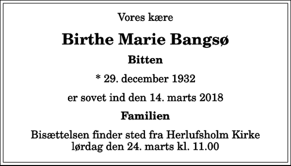 <p>Vores kære<br />Birthe Marie Bangsø<br />Bitten<br />* 29. december 1932<br />er sovet ind den 14. marts 2018<br />Familien<br />Bisættelsen finder sted fra Herlufsholm Kirke lørdag den 24. marts kl. 11.00</p>