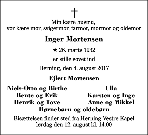 <p>Min kære hustru, vor kære mor, svigermor, farmor, mormor og oldemor<br />Inger Mortensen<br />* 26. marts 1932<br />er stille sovet ind<br />Herning, den 4. august 2017<br />Ejlert Mortensen<br />Niels-Otto og Birthe<br />Ulla<br />Bente og Erik<br />Karsten og Inge<br />Henrik og Tove<br />Anne og Mikkel<br />Bisættelsen finder sted fra Herning Vestre Kapel lørdag den 12. august kl. 14.00</p>