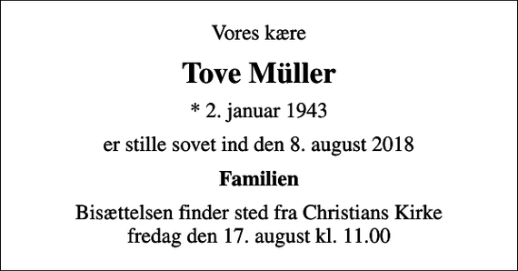 <p>Vores kære<br />Tove Müller<br />* 2. januar 1943<br />er stille sovet ind den 8. august 2018<br />Familien<br />Bisættelsen finder sted fra Christians Kirke fredag den 17. august kl. 11.00</p>