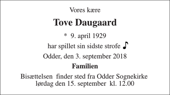 <p>Vores kære<br />Tove Daugaard<br />*​ 9. april 1929<br />har spillet sin sidste strofe<br />Odder, den 3. september 2018<br />Familien<br />Bisættelsen​ finder sted fra Odder Sognekirke​ lørdag den 15. september​ kl. 12.00</p>