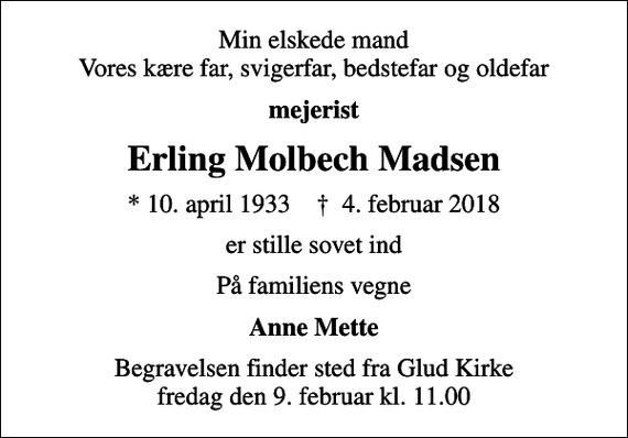 <p>Min elskede mand Vores kære far, svigerfar, bedstefar og oldefar<br />mejerist<br />Erling Molbech Madsen<br />* 10. april 1933 ✝ 4. februar 2018<br />er stille sovet ind<br />På familiens vegne<br />Anne Mette<br />Begravelsen finder sted fra Glud Kirke fredag den 9. februar kl. 11.00</p>
