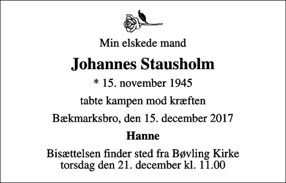 <p>Min elskede mand<br />Johannes Stausholm<br />* 15. november 1945<br />tabte kampen mod kræften<br />Bækmarksbro, den 15. december 2017<br />Hanne<br />Bisættelsen finder sted fra Bøvling Kirke torsdag den 21. december kl. 11.00</p>