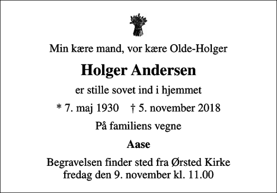 <p>Min kære mand, vor kære Olde-Holger<br />Holger Andersen<br />er stille sovet ind i hjemmet<br />* 7. maj 1930 ✝ 5. november 2018<br />På familiens vegne<br />Aase<br />Begravelsen finder sted fra Ørsted Kirke fredag den 9. november kl. 11.00</p>