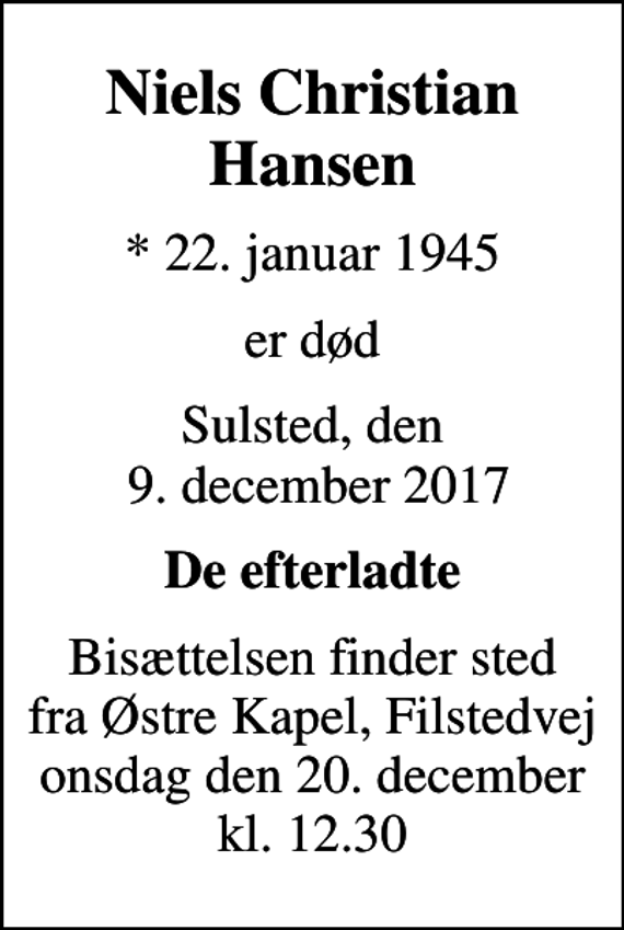 <p>Niels Christian Hansen<br />* 22. januar 1945<br />er død<br />Sulsted, den 9. december 2017<br />De efterladte<br />Bisættelsen finder sted fra Østre Kapel, Filstedvej onsdag den 20. december kl. 12.30</p>