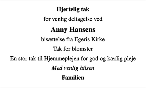 <p>Hjertelig tak<br />for venlig deltagelse ved<br />Anny Hansens<br />bisættelse fra Egeris Kirke<br />Tak for blomster<br />En stor tak til Hjemmeplejen for god og kærlig pleje<br />Med venlig hilsen<br />Familien</p>