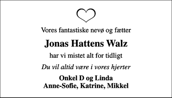 <p>Vores fantastiske nevø og fætter<br />Jonas Hattens Walz<br />har vi mistet alt for tidligt<br />Du vil altid være i vores hjerter<br />Onkel D og Linda Anne-Sofie, Katrine, Mikkel</p>