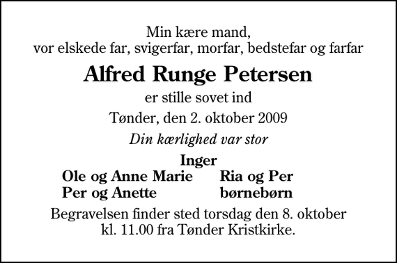 <p>Min kære mand, vor elskede far, svigerfar, morfar, bedstefar og farfar<br />Alfred Runge Petersen<br />er stille sovet ind<br />Tønder, den 2. oktober 2009<br />Din kærlighed var stor<br />Inger<br />Ole og Anne Marie<br />Ria og Per<br />Per og Anette<br />børnebørn<br />Begravelsen finder sted torsdag den 8. oktober kl. 11.00 fra Tønder Kristkirke</p>