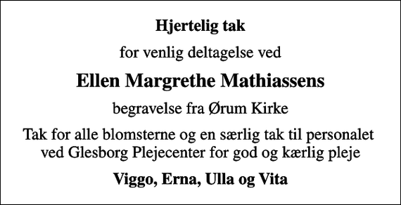 <p>Hjertelig tak<br />for venlig deltagelse ved<br />Ellen Margrethe Mathiassens<br />begravelse fra Ørum Kirke<br />Tak for alle blomsterne og en særlig tak til personalet ved Glesborg Plejecenter for god og kærlig pleje<br />Viggo, Erna, Ulla og Vita</p>