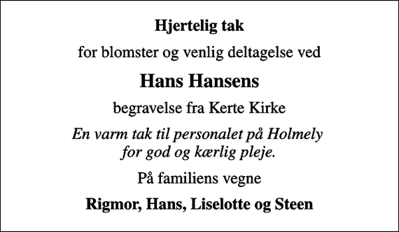 <p>Hjertelig tak<br />for blomster og venlig deltagelse ved<br />Hans Hansens<br />begravelse fra Kerte Kirke<br />En varm tak til personalet på Holmely for god og kærlig pleje.<br />På familiens vegne<br />Rigmor, Hans, Liselotte og Steen</p>