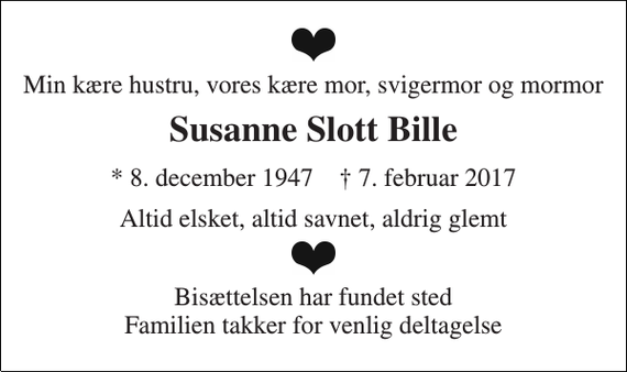 <p>Min kære hustru, vores kære mor, svigermor og mormor<br />Susanne Slott Bille<br />* 8. december 1947 † 7. februar 2017<br />Altid elsket, altid savnet, aldrig glemt<br />Bisættelsen har fundet sted Familien takker for venlig deltagelse</p>