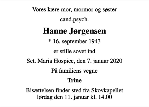 <p>Vores kære mor, mormor og søster<br />cand.psych.<br />Hanne Jørgensen<br />* 16. september 1943<br />er stille sovet ind<br />Sct. Maria Hospice, den 7. januar 2020<br />På familiens vegne<br />Trine<br />Bisættelsen finder sted fra Skovkapellet lørdag den 11. januar kl. 14.00</p>