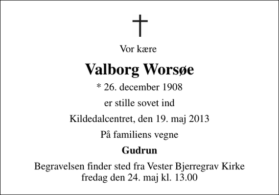 <p>Vor kære<br />Valborg Worsøe<br />* 26. december 1908<br />er stille sovet ind<br />Kildedalcentret, den 19. maj 2013<br />På familiens vegne<br />Gudrun<br />Begravelsen finder sted fra Vester Bjerregrav Kirke fredag den 24. maj kl. 13.00</p>