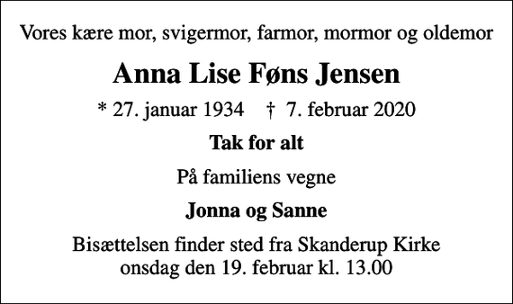 <p>Vores kære mor, svigermor, farmor, mormor og oldemor<br />Anna Lise Føns Jensen<br />* 27. januar 1934 ✝ 7. februar 2020<br />Tak for alt<br />På familiens vegne<br />Jonna og Sanne<br />Bisættelsen finder sted fra Skanderup Kirke onsdag den 19. februar kl. 13.00</p>